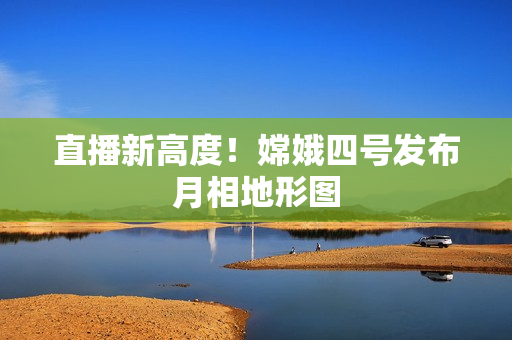 直播新高度！嫦娥四号发布月相地形图