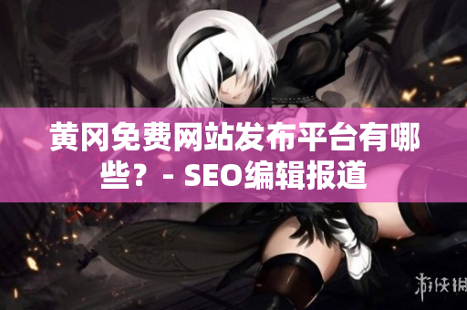 黄冈免费网站发布平台有哪些？- SEO编辑报道