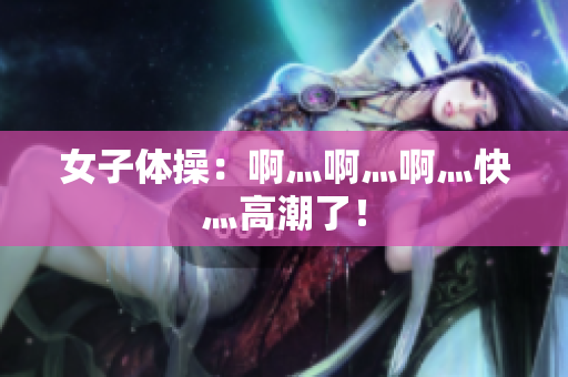 女子体操：啊灬啊灬啊灬快灬高潮了！