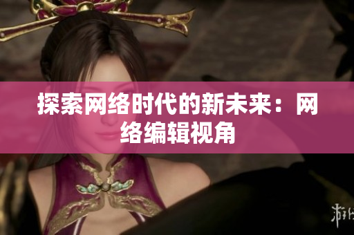 探索网络时代的新未来：网络编辑视角