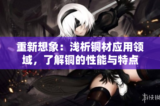 重新想象：浅析铜材应用领域，了解铜的性能与特点