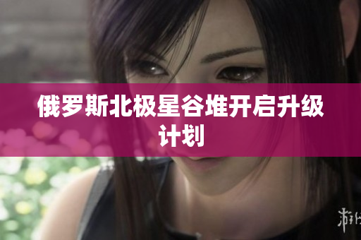 俄罗斯北极星谷堆开启升级计划