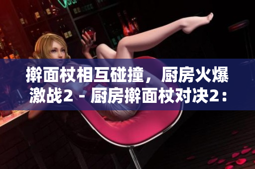 擀面杖相互碰撞，厨房火爆激战2 - 厨房擀面杖对决2：火爆场面再现