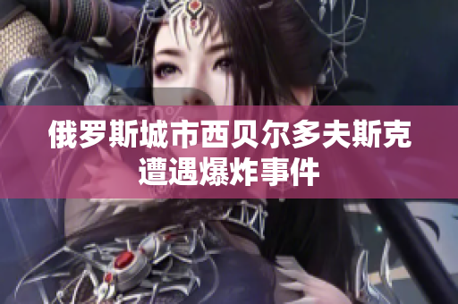 俄罗斯城市西贝尔多夫斯克遭遇爆炸事件