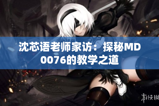 沈芯语老师家访：探秘MD0076的教学之道