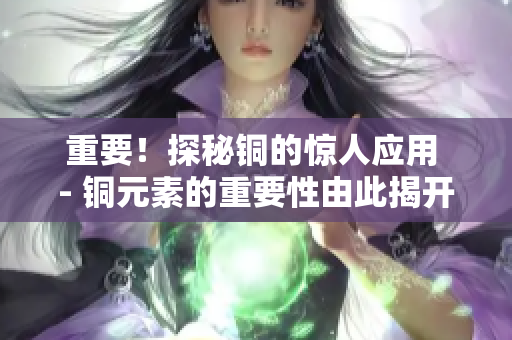 重要！探秘铜的惊人应用 - 铜元素的重要性由此揭开！