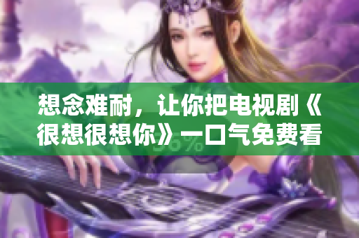 想念难耐，让你把电视剧《很想很想你》一口气免费看完
