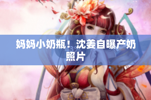 妈妈小奶瓶！沈姜自曝产奶照片