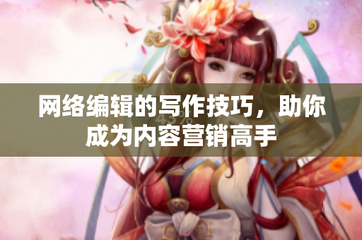 网络编辑的写作技巧，助你成为内容营销高手