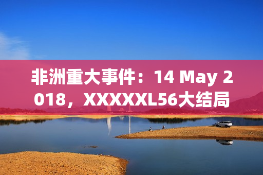 非洲重大事件：14 May 2018，XXXXXL56大结局