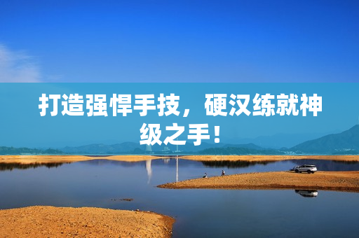 打造强悍手技，硬汉练就神级之手！