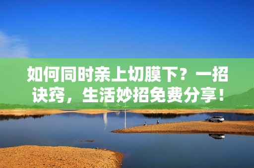 如何同时亲上切膜下？一招诀窍，生活妙招免费分享！