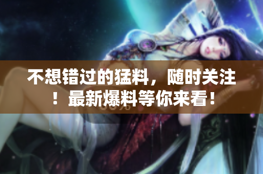 不想错过的猛料，随时关注！最新爆料等你来看！