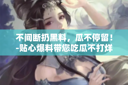 不间断扔黑料，瓜不停留！-贴心爆料带您吃瓜不打烊