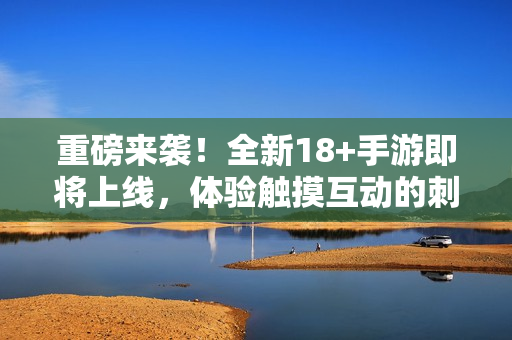 重磅来袭！全新18+手游即将上线，体验触摸互动的刺激！