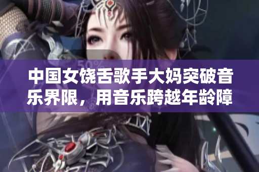 中国女饶舌歌手大妈突破音乐界限，用音乐跨越年龄障碍