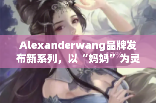 Alexanderwang品牌发布新系列，以“妈妈”为灵感来源