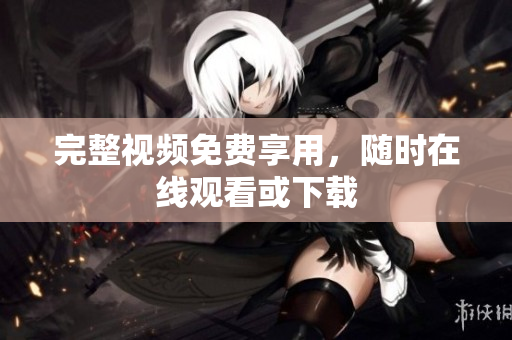 完整视频免费享用，随时在线观看或下载