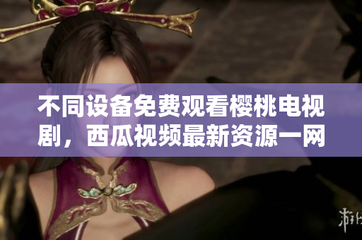 不同设备免费观看樱桃电视剧，西瓜视频最新资源一网打尽