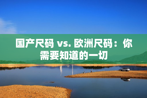 国产尺码 vs. 欧洲尺码：你需要知道的一切