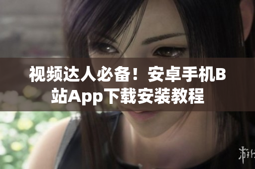 视频达人必备！安卓手机B站App下载安装教程