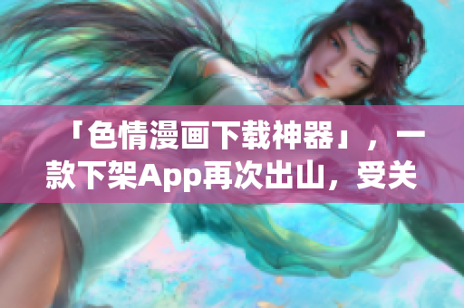 「色情漫画下载神器」，一款下架App再次出山，受关注该如何应对？