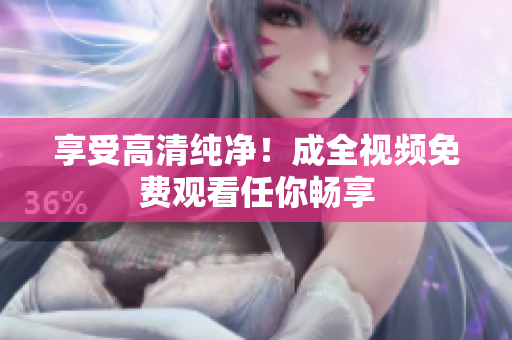 享受高清纯净！成全视频免费观看任你畅享