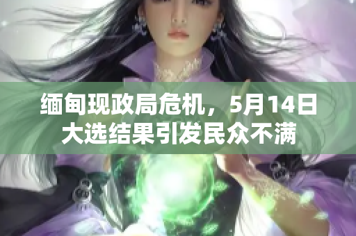 缅甸现政局危机，5月14日大选结果引发民众不满