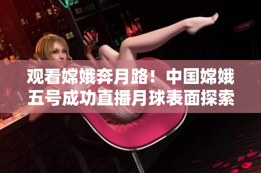 观看嫦娥奔月路！中国嫦娥五号成功直播月球表面探索