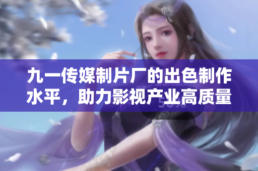 九一传媒制片厂的出色制作水平，助力影视产业高质量发展