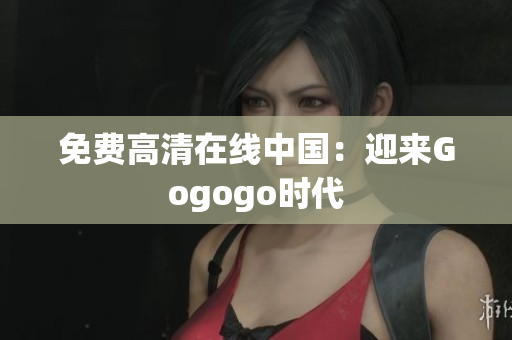 免费高清在线中国：迎来Gogogo时代
