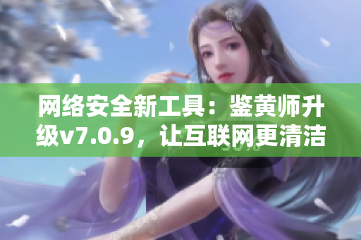 网络安全新工具：鉴黄师升级v7.0.9，让互联网更清洁！