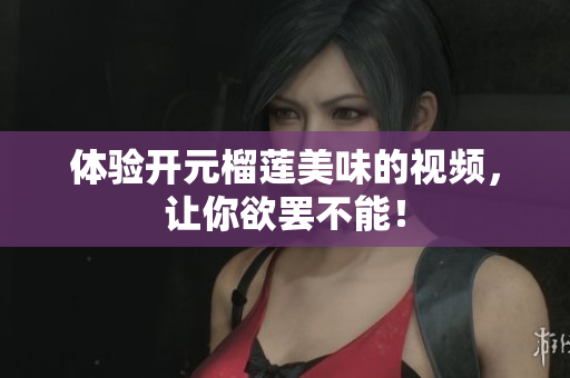体验开元榴莲美味的视频，让你欲罢不能！