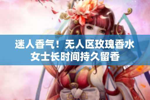 迷人香气！无人区玫瑰香水女士长时间持久留香
