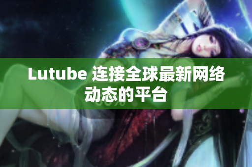 Lutube 连接全球最新网络动态的平台
