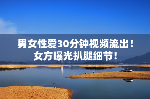 男女性爱30分钟视频流出！女方曝光扒腿细节！