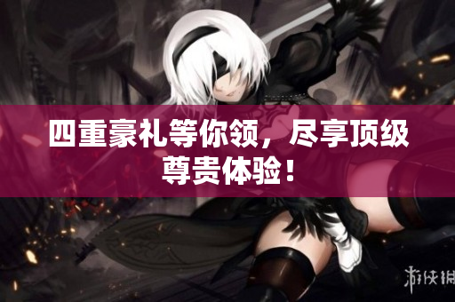 四重豪礼等你领，尽享顶级尊贵体验！