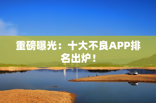 重磅曝光：十大不良APP排名出炉！