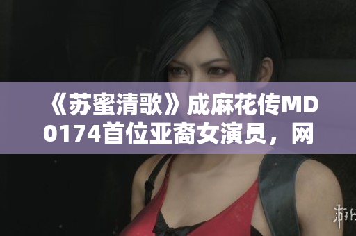 《苏蜜清歌》成麻花传MD0174首位亚裔女演员，网络热议
