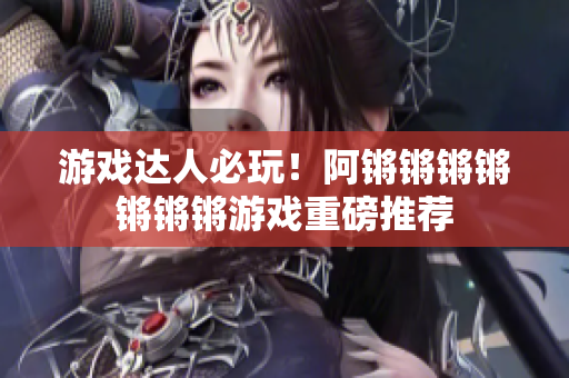 游戏达人必玩！阿锵锵锵锵锵锵锵游戏重磅推荐