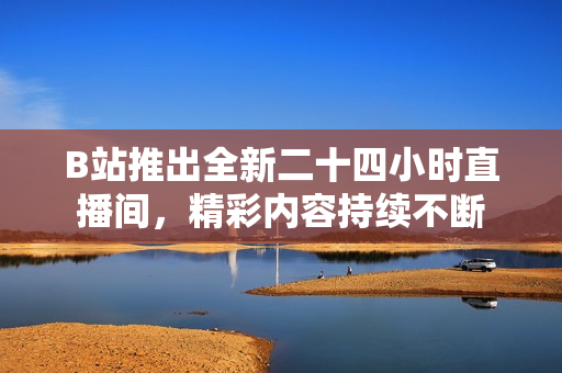 B站推出全新二十四小时直播间，精彩内容持续不断