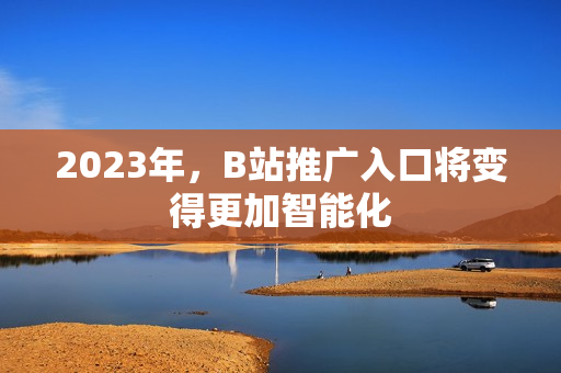 2023年，B站推广入口将变得更加智能化