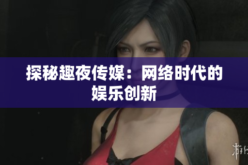 探秘趣夜传媒：网络时代的娱乐创新