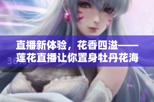 直播新体验，花香四溢——莲花直播让你置身牡丹花海
