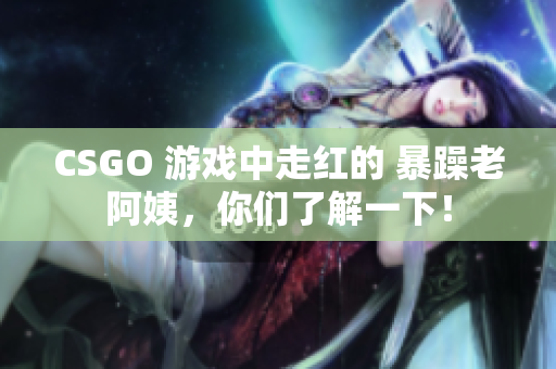 CSGO 游戏中走红的 暴躁老阿姨，你们了解一下！