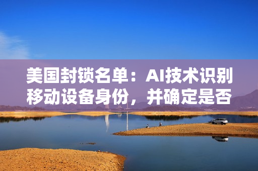 美国封锁名单：AI技术识别移动设备身份，并确定是否符合美国国家安全要求