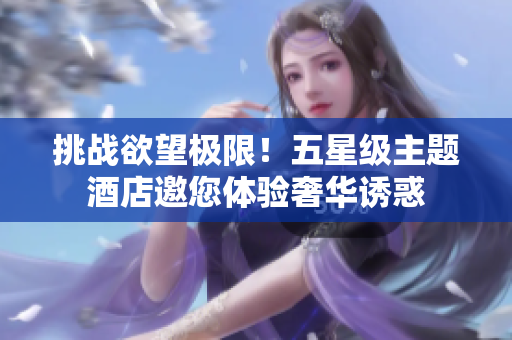 挑战欲望极限！五星级主题酒店邀您体验奢华诱惑