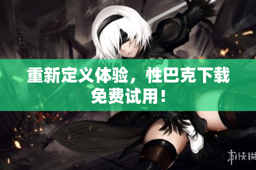 重新定义体验，性巴克下载免费试用！