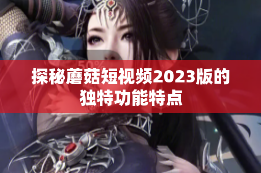 探秘蘑菇短视频2023版的独特功能特点