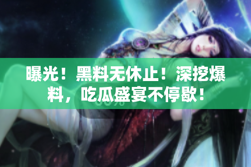 曝光！黑料无休止！深挖爆料，吃瓜盛宴不停歇！